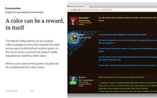Gummy Industries Page
2019 32
A color can be a reward, 
in itself
The World of Warcraft forum (a hundred
millions people community) rewards the most
active users by letting them write in green on
the forum (a non-economical reward, totally
reputational, visible by other users.
When a user starts writing green, he gets lots
of compliments from other users.
Communities
A path for successful communities
 