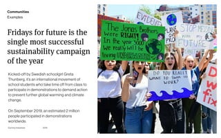 Page
Gummy Industries 36
Fridays for future is the
single most successful
sustainability campaign
of the year
Kicked-off by Swedish schoolgirl Greta
Thunberg, it’s an international movement of
school students who take time off from class to
participate in demonstrations to demand action
to prevent further global warming and climate
change.
On September 2019, an estimated 2 million
people participated in demonstrations
worldwide.
2019
Communities
Examples
 