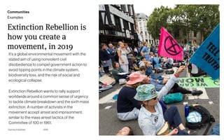 Page
Gummy Industries 37
Extinction Rebellion is
how you create a
movement, in 2019
It’s a global environmental movement with the
stated aim of using nonviolent civil
disobedience to compel government action to
avoid tipping points in the climate system,
biodiversity loss, and the risk of social and
ecological collapse.
Extinction Rebellion wants to rally support
worldwide around a common sense of urgency
to tackle climate breakdown and the sixth mass
extinction. A number of activists in the
movement accept arrest and imprisonment,
similar to the mass arrest tactics of the
Committee of 100 in 1961.
2019
Communities
Examples
 