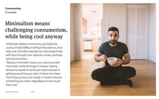Page
Gummy Industries 38
Minimalism means
challenging consumerism,
while being cool anyway
A lifestyle-related community, promoted by
Joshua Fields Millburn & Ryan Nicodemus, that
help over 20 million people live meaningful lives
with less through their website, books, podcast,
and documentary.  
“Being a minimalist means you value yourself
more than material things. It means making
decisions based on what you need instead of
getting everything you want. It does not mean
the things you buy are cheap. It means they are
something you need, regardless of how much
they cost.”
2019
Communities
Examples
 