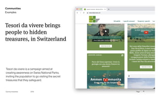 Page
Gummy Industries 41
Tesori da vivere brings
people to hidden
treasures, in Switzerland
Tesori da vivere is a campaign aimed at
creating awareness on Swiss National Parks,
inviting the population to go visiting the secret
treasures that they safeguard.
2019
Communities
Examples
 