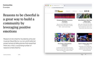 Page
Gummy Industries 42
Reasons to be cheerful is
a great way to build a
community by
leveraging positive
emotions
Reasons to be cheerful, founded by artis and
musician David Byrne, is a non-profit editorial
project aimed at telling stories that reveal that
there are, in fact, a surprising number of
reasons to feel cheerful.
2019
Communities
Examples
 