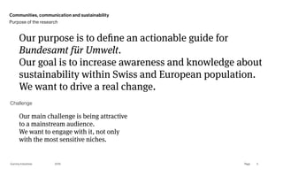 Page
Gummy Industries 5
Our purpose is to define an actionable guide for
Bundesamt für Umwelt.  
Our goal is to increase awareness and knowledge about
sustainability within Swiss and European population.
We want to drive a real change.
2019
Our main challenge is being attractive
to a mainstream audience.
We want to engage with it, not only
with the most sensitive niches.
Challenge
Communities, communication and sustainability
Purpose of the research
 