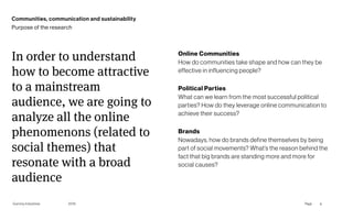 Gummy Industries Page
2019
Communities, communication and sustainability
Online Communities 
How do communities take shape and how can they be
effective in influencing people?
Political Parties 
What can we learn from the most successful political
parties? How do they leverage online communication to
achieve their success?
Brands 
Nowadays, how do brands define themselves by being
part of social movements? What’s the reason behind the
fact that big brands are standing more and more for
social causes?
In order to understand
how to become attractive
to a mainstream
audience, we are going to
analyze all the online
phenomenons (related to
social themes) that
resonate with a broad
audience
6
Purpose of the research
 