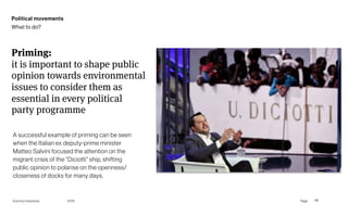 Page
Gummy Industries 68
Priming: 
it is important to shape public
opinion towards environmental
issues to consider them as
essential in every political
party programme
2019
Political movements
What to do?
A successful example of priming can be seen
when the Italian ex deputy-prime minister
Matteo Salvini focused the attention on the
migrant crisis of the “Diciotti” ship, shifting
public opinion to polarise on the openness/
closeness of docks for many days.
 