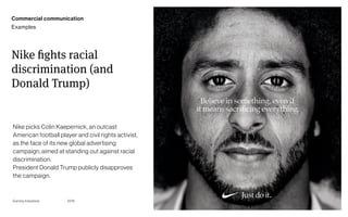 Page
Gummy Industries 77
Nike fights racial
discrimination (and
Donald Trump)
2019
Nike picks Colin Kaepernick, an outcast
American football player and civil rights activist,
as the face of its new global advertising
campaign, aimed at standing out against racial
discrimination. 
President Donald Trump publicly disapproves
the campaign.
Commercial communication
Examples
 