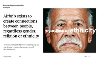 Page
Gummy Industries 80
Airbnb exists to
create connections
between people,
regardless gender,
religion or ethnicity
2019
Airbnb launches a bold, emotional campaign by
standing on inclusion, fighting any kind of
discriminations
Commercial communication
Examples
 