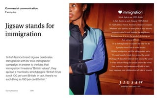 Page
Gummy Industries 81
Jigsaw stands for
immigration
2019
British fashion brand Jigsaw celebrates
immigration with its “love immigration”
campaign. In answer to the idea that
immigration threatens “British values”, they
spread a manifesto, which begins “British Style
is not 100 per cent British. In fact, there’s no
such thing as 100 per cent British.”
Commercial communication
Examples
 