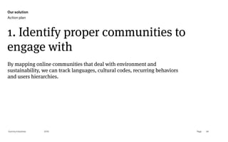 Page
Gummy Industries 94
1. Identify proper communities to
engage with
2019
By mapping online communities that deal with environment and
sustainability, we can track languages, cultural codes, recurring behaviors
and users hierarchies.
Our solution
Action plan
 