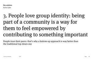 Page
Gummy Industries 96
3. People love group identity: being
part of a community is a way for
them to feel empowered by
contributing to something important
2019
People trust their peers: that’s why a bottom-up approach is way better than
the traditional top-down one
Our solution
Action plan
 