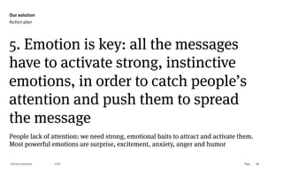 Page
Gummy Industries 98
5. Emotion is key: all the messages
have to activate strong, instinctive
emotions, in order to catch people’s
attention and push them to spread
the message
2019
People lack of attention: we need strong, emotional baits to attract and activate them. 
Most powerful emotions are surprise, excitement, anxiety, anger and humor
Our solution
Action plan
 