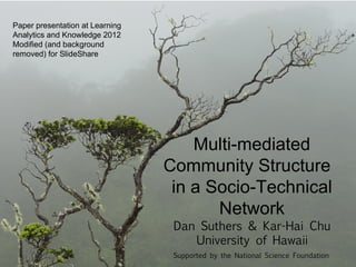 Paper presentation at Learning
Analytics and Knowledge 2012
Modified (and background
removed) for SlideShare




                                     Multi-mediated
                                 Community Structure
                                  in a Socio-Technical
                                        Network
                                  Dan Suthers & Kar-Hai Chu
                                     University of Hawaii
                                  Supported by the National Science Foundation
 