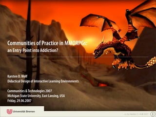 Communities of Practice in MMORPGs:
an Entry Point into Addiction?



Karsten D. Wolf
Didactical Design of Interactive Learning Environments

Communities & Technologies 2007
Michigan State University, East Lansing, USA
Friday, 29.06.2007


                                                         cc by Karsten D. Wolf 2007