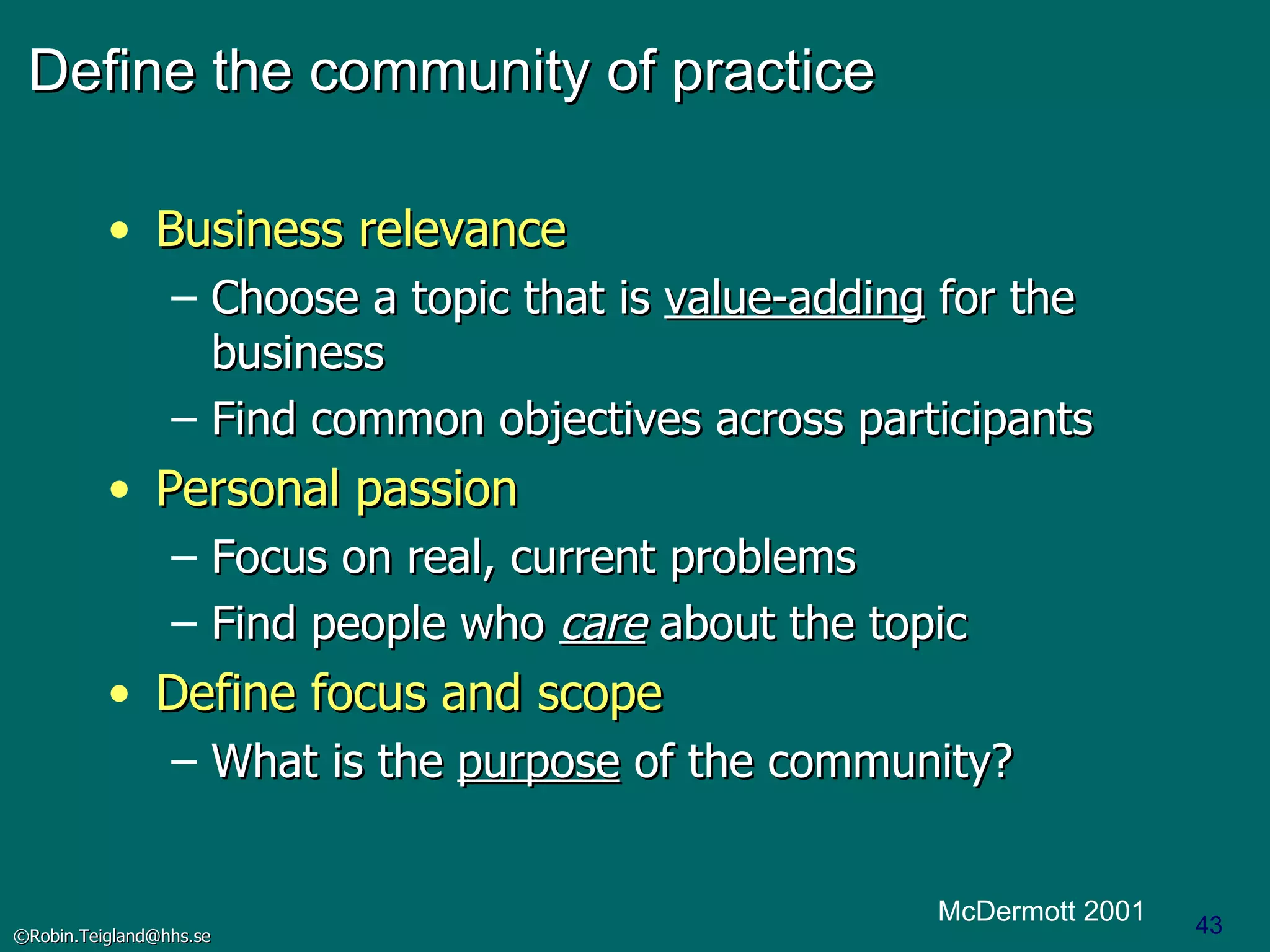 Define the community of practice Business relevance Choose a topic that is  value-adding  for the business Find common objectives across participants Personal passion Focus on real, current problems Find people who  care  about the topic Define focus and scope What is the  purpose  of the community? McDermott 2001 