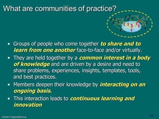 What are communities of practice? Groups of people who come together  to share and to learn from one another   face-to-face and/or virtually.  They are held together by a  common interest in a body of knowledge  and are driven by a desire and need to share problems, experiences, insights, templates, tools, and best practices.  Members deepen their knowledge by  interacting on an ongoing   basis . This interaction leads to  continuous learning and innovation 