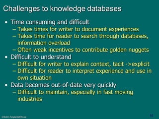 Challenges to knowledge databases Time consuming and difficult Takes times for writer to document experiences Takes time for reader to search through databases, information overload Often weak incentives to contribute golden nuggets Difficult to understand Difficult for writer to explain context, tacit ->explicit Difficult for reader to interpret experience and use in own situation Data becomes out-of-date very quickly  Difficult to maintain, especially in fast moving industries 
