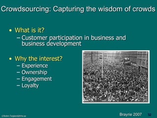 Crowdsourcing: Capturing the wisdom of crowds What is it? Customer participation in business and business development Why the interest? Experience Ownership Engagement Loyalty Brayrie 2007 