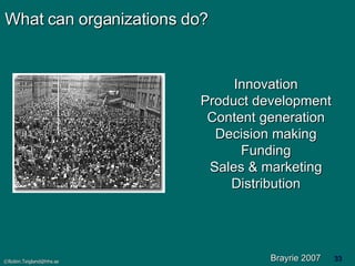 What can organizations do? Innovation Product development Content generation Decision making Funding Sales & marketing Distribution Brayrie 2007 