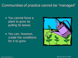 Communities of practice cannot be “managed” You cannot force a plant to grow by pulling its leaves You can, however, create the conditions for it to grow McDermott 2001 