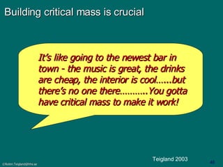 Building critical mass is crucial It’s like going to the newest bar in town - the music is great, the drinks are cheap, the interior is cool…...but there’s no one there………..You gotta have critical mass to make it work! Teigland 2003 