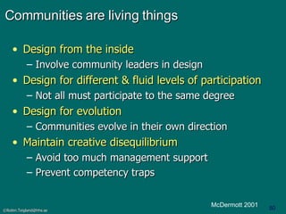 Communities are living things Design from the inside Involve community leaders in design   Design for different & fluid levels of participation Not all must participate to the same degree Design for evolution Communities evolve in their own direction Maintain creative disequilibrium Avoid too much management support Prevent competency traps McDermott 2001 