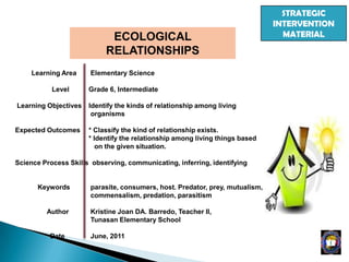 STRATEGIC
INTERVENTION
MATERIALECOLOGICAL
RELATIONSHIPS
Learning Area Elementary Science
Level Grade 6, Intermediate
Learning Objectives Identify the kinds of relationship among living
organisms
Expected Outcomes * Classify the kind of relationship exists.
* Identify the relationship among living things based
on the given situation.
Science Process Skills observing, communicating, inferring, identifying
Keywords parasite, consumers, host. Predator, prey, mutualism,
commensalism, predation, parasitism
Author Kristine Joan DA. Barredo, Teacher II,
Tunasan Elementary School
Date June, 2011
 