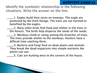 _____1. Eagles build their nests on treetops. The eagle are
protected by the thick foliage. The trees are not harmed or
benefited by the eagles.
_____2. Many other birds find food and shelter in the trees in
the forests. The birds help disperse the seeds of the seeds.
_____3. Monkeys climb or swing among the branches of trees.
The trees provide shelter to the monkeys. Hunters have a
difficult time catching them.
_____4. Bacteria and fungi feed on dead plants and animals.
They break the dead organisms into simple nutrients the
plants can use.
_____5. Cats are hunting mice in the corners of the house.
ACTIVITY CARD #2
 