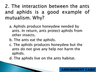 a. Aphids produce honeydew needed by
ants. In return, ants protect aphids from
other insects.
b. The ants eat the aphids.
c. The aphids produces honeydew but the
ants do not give any help nor harm the
aphids.
d. The aphids live on the ants habitat.
ASSESSMENT CARD
 