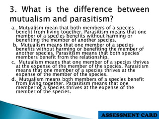 a. Mutualism mean that both members of a species
benefit from living together. Parasitism means that one
member of a species benefits without harming or
benefiting the member of another species.
b. Mutualism means that one member of a species
benefits without harming or benefiting the member of
another species. Parasitism means that both species'
members benefit from the relationship.
c. Mutualism means that one member of a species thrives
at the expense of the member of the species. Parasitism
means that one member of a species thrives at the
expense of the member of the species.
d. Mutualism means both members of a species benefit
from living together. Parasitism means that one
member of a species thrives at the expense of the
member of the species.
ASSESSMENT CARD
 