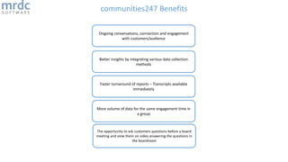 communities247 Benefits
Better insights by integrating various data collection
methods
Ongoing conversations, connection and engagement
with customers/audience
Faster turnaround of reports – Transcripts available
immediately
More volume of data for the same engagement time in
a group
The opportunity to ask customers questions before a board
meeting and view them on video answering the questions in
the boardroom
 