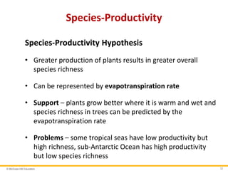 © McGraw-Hill Education 12
Species-Productivity
Species-Productivity Hypothesis
• Greater production of plants results in greater overall
species richness
• Can be represented by evapotranspiration rate
• Support – plants grow better where it is warm and wet and
species richness in trees can be predicted by the
evapotranspiration rate
• Problems – some tropical seas have low productivity but
high richness, sub-Antarctic Ocean has high productivity
but low species richness
 