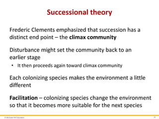 © McGraw-Hill Education 19
Successional theory
Frederic Clements emphasized that succession has a
distinct end point – the climax community
Disturbance might set the community back to an
earlier stage
• It then proceeds again toward climax community
Each colonizing species makes the environment a little
different
Facilitation – colonizing species change the environment
so that it becomes more suitable for the next species
 