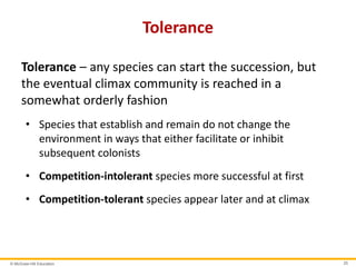© McGraw-Hill Education 25
Tolerance
Tolerance – any species can start the succession, but
the eventual climax community is reached in a
somewhat orderly fashion
• Species that establish and remain do not change the
environment in ways that either facilitate or inhibit
subsequent colonists
• Competition-intolerant species more successful at first
• Competition-tolerant species appear later and at climax
 