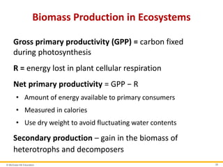 © McGraw-Hill Education 39
Biomass Production in Ecosystems
Gross primary productivity (GPP) = carbon fixed
during photosynthesis
R = energy lost in plant cellular respiration
Net primary productivity = GPP − R
• Amount of energy available to primary consumers
• Measured in calories
• Use dry weight to avoid fluctuating water contents
Secondary production – gain in the biomass of
heterotrophs and decomposers
 