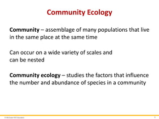 © McGraw-Hill Education 5
Community Ecology
Community – assemblage of many populations that live
in the same place at the same time
Can occur on a wide variety of scales and
can be nested
Community ecology – studies the factors that influence
the number and abundance of species in a community
 