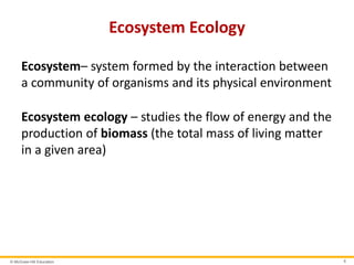© McGraw-Hill Education 6
Ecosystem Ecology
Ecosystem– system formed by the interaction between
a community of organisms and its physical environment
Ecosystem ecology – studies the flow of energy and the
production of biomass (the total mass of living matter
in a given area)
 