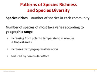 © McGraw-Hill Education 7
Patterns of Species Richness
and Species Diversity
Species riches – number of species in each community
Number of species of most taxa varies according to
geographic range
• Increasing from polar to temperate to maximum
in tropical areas
• Increases by topographical variation
• Reduced by peninsular effect
 