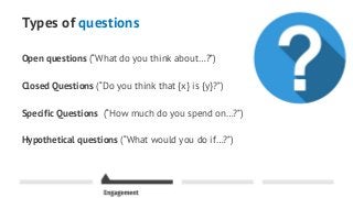 Types of questions
Open questions (“What do you think about…?”)
Closed Questions (“Do you think that {x} is {y}?”)
Specific Questions (“How much do you spend on…?”)
Hypothetical questions (“What would you do if…?”)
 