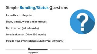 Simple Bonding/Status Questions
Immediate to the point
Short, simple, words and sentences
Call to action (ask who/why)
Length of post (100 to 250 words)
Include your own testimonial (why you, why now?)
 