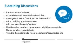 Sustaining Discussions
- Respond within 24 hours
- Acknowledge unique/useful material, but...
- Avoid generic terms “thank you for the question”
- Ask a clarifying question (or two)
- Add your own thoughts/opinions
- Mention other members by name who might have an opinion
- Nudge members to participate
- Turn the discussions into resources/columns/documented info
 