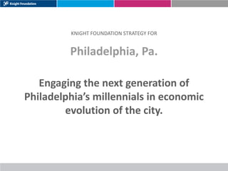 KNIGHT FOUNDATION STRATEGY FOR


         Philadelphia, Pa.

   Engaging the next generation of
Philadelphia’s millennials in economic
        evolution of the city.
 