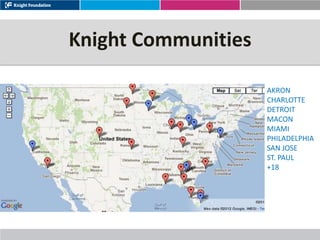 Knight Communities

                     AKRON
                     CHARLOTTE
                     DETROIT
                     MACON
                     MIAMI
                     PHILADELPHIA
                     SAN JOSE
                     ST. PAUL
                     +18
 