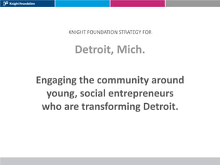 KNIGHT FOUNDATION STRATEGY FOR


        Detroit, Mich.

Engaging the community around
  young, social entrepreneurs
 who are transforming Detroit.
 