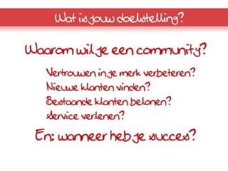 Wat is jouw doelstelling?

Waarom wil je een community?
   Vertrouwen in je merk verbeteren?
   Nieuwe klanten vinden?
   Bestaande klanten belonen?
   Service verlenen?

 En: wanneer heb je succes?
 