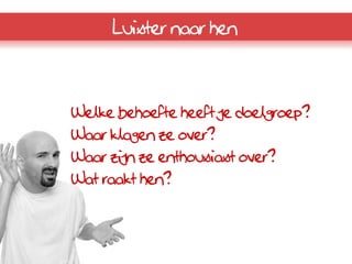 Luister naar hen



Welke behoefte heeft je doelgroep?
Waar klagen ze over?
Waar zijn ze enthousiast over?
Wat raakt hen?
 