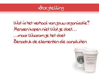 Storytelling


Wat is het verhaal van jouw organisatie?
Mensen kopen niet Wat je doet…
…maar Waarom je het doet
Benadruk de elementen die aansluiten
 