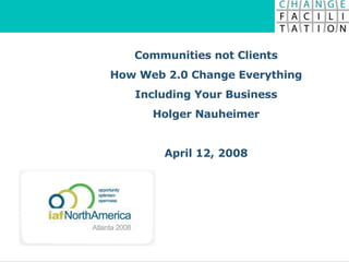 Communities not Clients How Web 2.0 Change Everything Including Your Business Holger Nauheimer April 12, 2008 