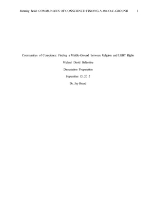 Running head: COMMUNITIES OF CONSCIENCE: FINDING A MIDDLE-GROUND 1
Communities of Conscience: Finding a Middle-Ground between Religion and LGBT Rights
Michael David Ballantine
Dissertation Preparation
September 15, 2015
Dr. Jay Brand
 