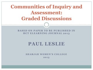 Communities of Inquiry and
      Assessment:
   Graded Discussions

  BASED ON PAPER TO BE PUBLISHED IN
     HCT ELEARNING JOURNAL 2013




        PAUL LESLIE

      SHARJAH WOMEN’S COLLEGE
               2013
 