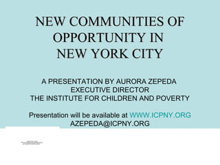 NEW COMMUNITIES OF
                        OPPORTUNITY IN
                        NEW YORK CITY
                A PRESENTATION BY AURORA ZEPEDA
                        EXECUTIVE DIRECTOR
              THE INSTITUTE FOR CHILDREN AND POVERTY

            Presentation will be available at WWW.ICPNY.ORG
                         AZEPEDA@ICPNY.ORG

          QuickTime™ and a
TIFF (Uncompressed) decompressor
   are needed to see this picture.
 